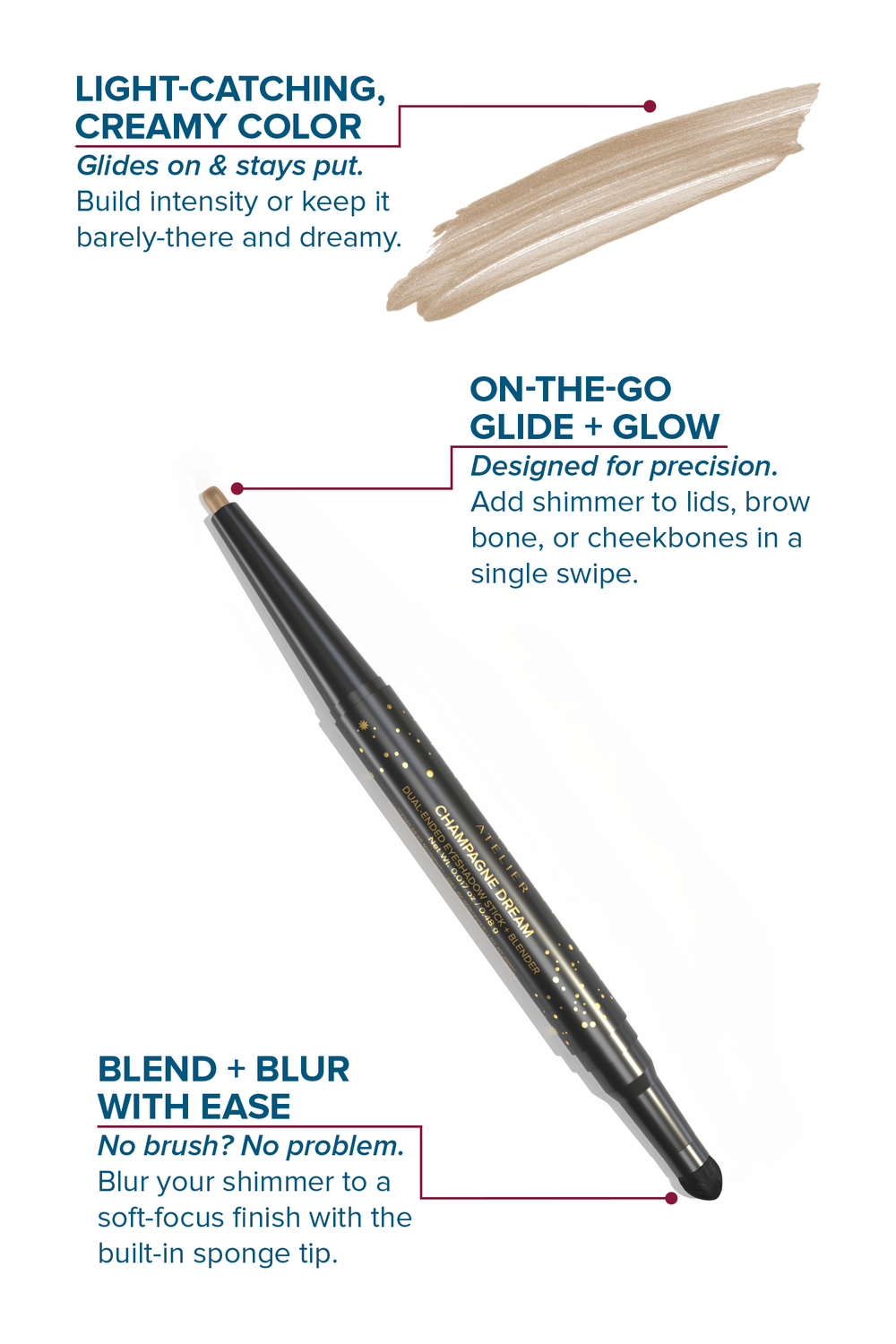 A dual-ended, twist-up eyeshadow pencil and sponge tip applicator in the shade, Champagne Dream, with features highlighted on a white background. 

LIGHT-CATCHING, CREAMY COLOR: Glides on & stays put. Build intensity or keep it barely-there and dreamy.
ON-THE-GO GLIDE + GLOW: Designed for precision. Add shimmer to lids, brow bone, or cheekbones in a single swipe.
BLEND + BLUR WITH EASE: No brush? No problem. Blur your shimmer to a soft-focus finish with the built-in sponge tip.