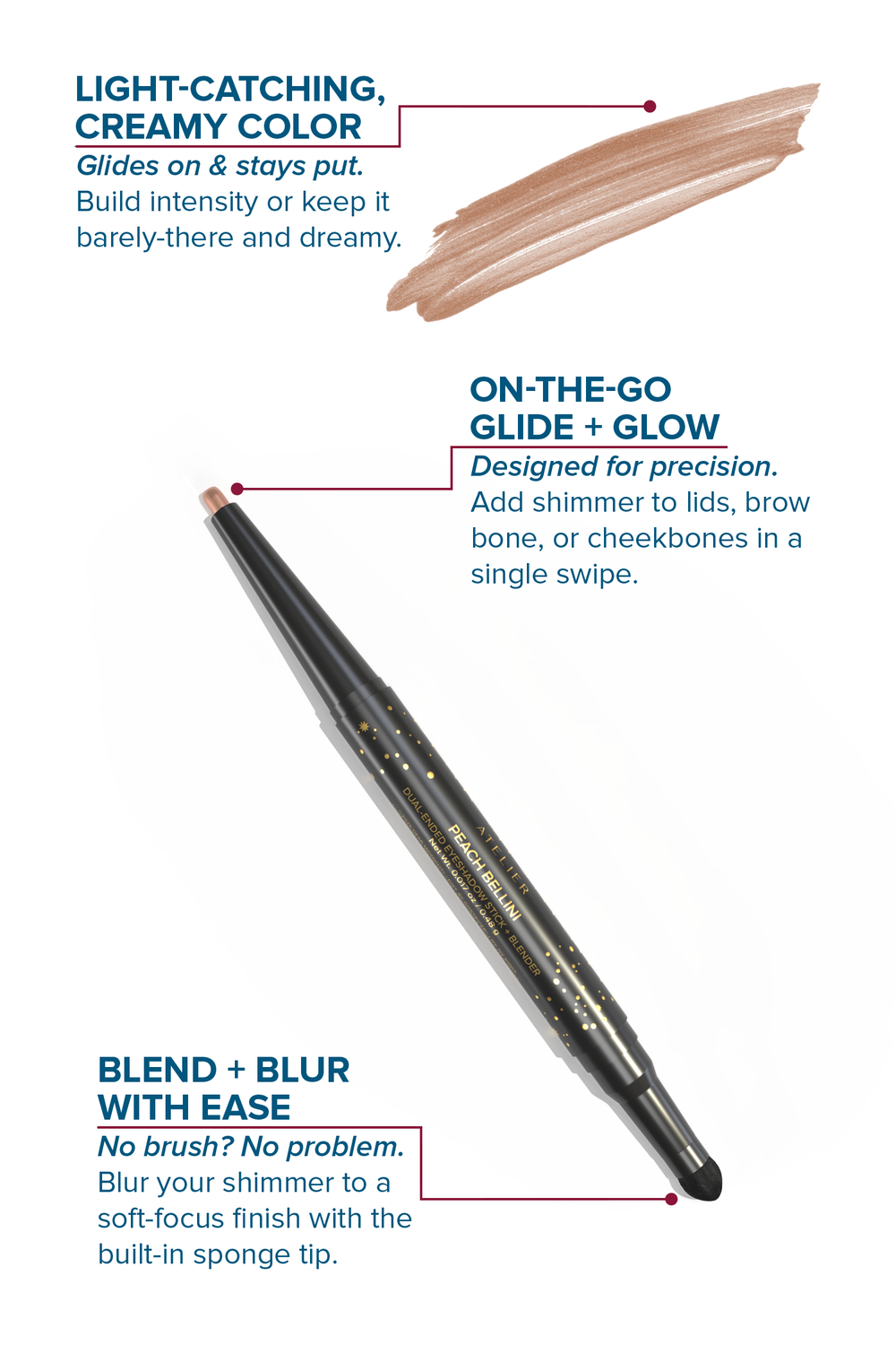 A dual-ended, twist-up eyeshadow pencil and sponge tip applicator in the shade, Peach Bellini, with features highlighted on a white background. 

LIGHT-CATCHING, CREAMY COLOR: Glides on & stays put. Build intensity or keep it barely-there and dreamy.
ON-THE-GO GLIDE + GLOW: Designed for precision. Add shimmer to lids, brow bone, or cheekbones in a single swipe.
BLEND + BLUR WITH EASE: No brush? No problem. Blur your shimmer to a soft-focus finish with the built-in sponge tip.